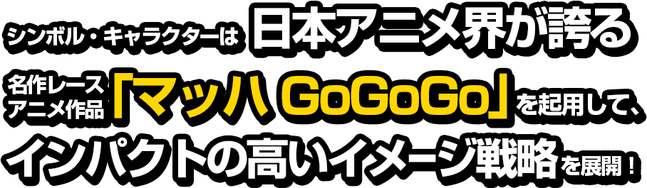シンボル・キャラクターは日本アニメ界が誇る名作レースアニメ作品「マッハGoGoGo」を起用して、インパクトの高いイメージ戦略を展開!